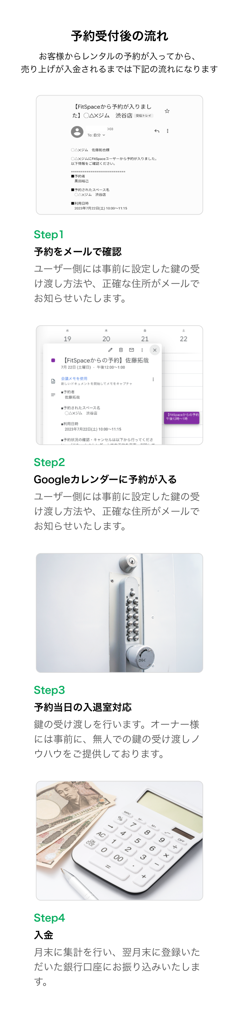 予約受付後の流れ！お客様からレンタルの予約が入ってから、売り上げが入金されるまでは下記の流れになります。Step1.予約をメールで確認。ユーザー側には事前に設定した鍵の受け渡し方法や、正確な住所がメールでお知らせいたします。Step2.Googleカレンダーに予約が入る。ユーザー側には事前に設定した鍵の受け渡し方法や、正確な住所がメールでお知らせいたします。Step3.予約当日の入退室対応。鍵の受け渡しを行います。オーナー様には事前に、無人での鍵の受け渡しノウハウをご提供しております。Step4.入金。月末に集計を行い、翌月末に登録いただいた銀行口座にお振り込みいたします。